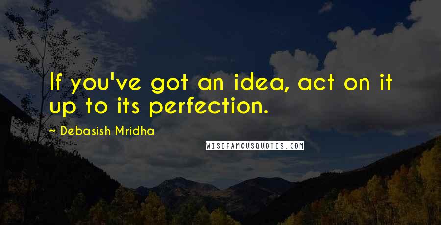 Debasish Mridha Quotes: If you've got an idea, act on it up to its perfection.