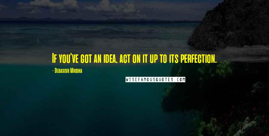 Debasish Mridha Quotes: If you've got an idea, act on it up to its perfection.