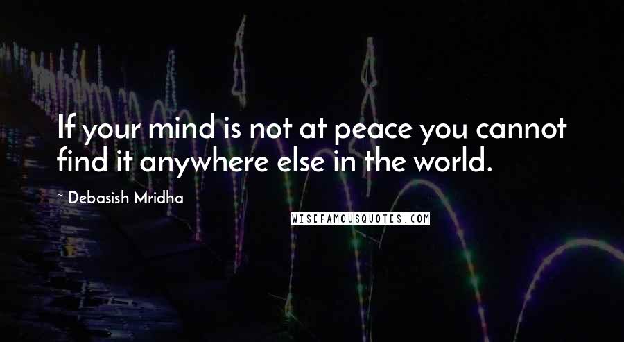Debasish Mridha Quotes: If your mind is not at peace you cannot find it anywhere else in the world.