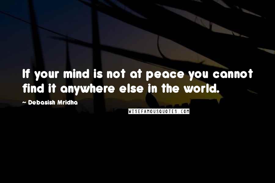 Debasish Mridha Quotes: If your mind is not at peace you cannot find it anywhere else in the world.