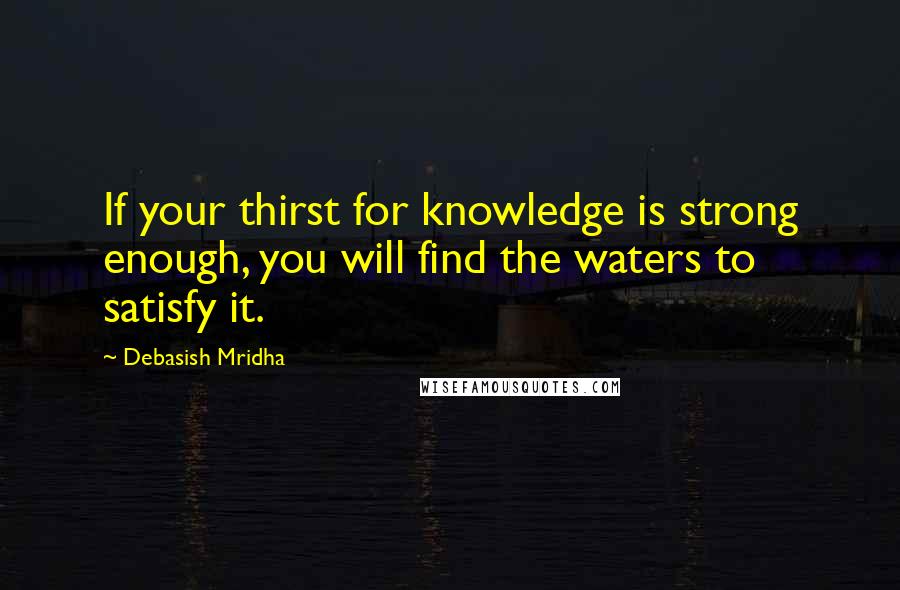Debasish Mridha Quotes: If your thirst for knowledge is strong enough, you will find the waters to satisfy it.