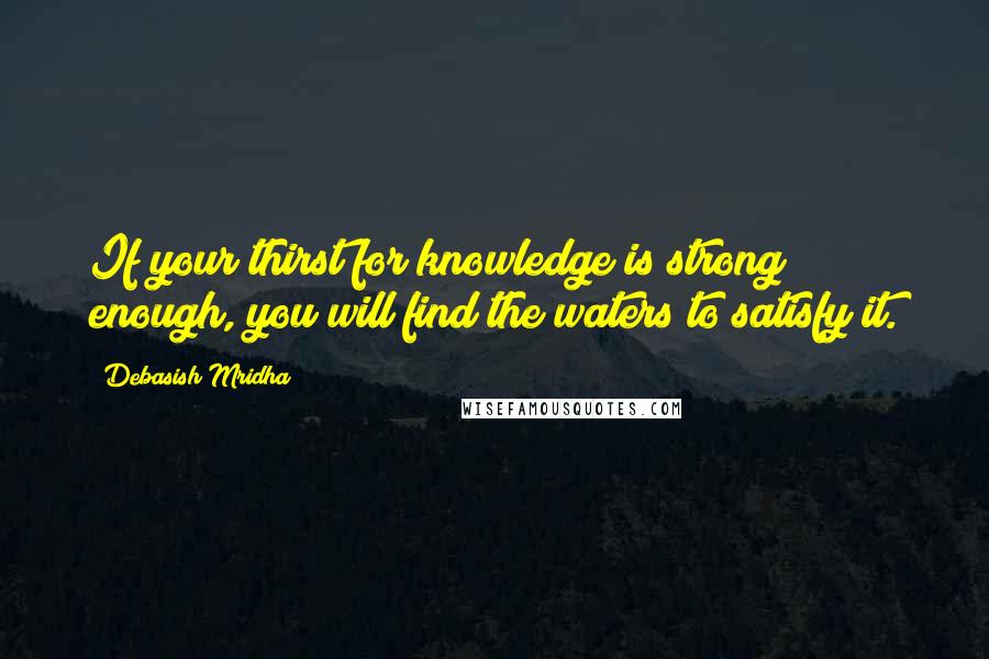 Debasish Mridha Quotes: If your thirst for knowledge is strong enough, you will find the waters to satisfy it.