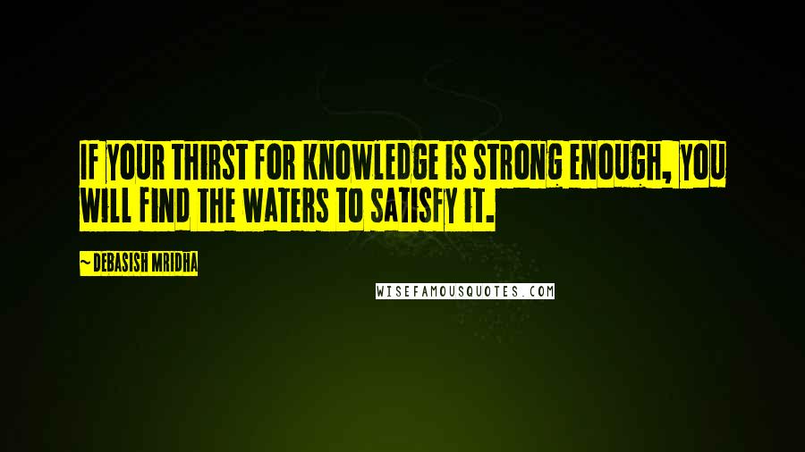 Debasish Mridha Quotes: If your thirst for knowledge is strong enough, you will find the waters to satisfy it.