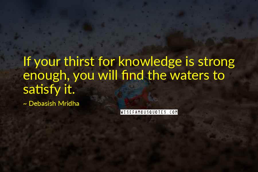 Debasish Mridha Quotes: If your thirst for knowledge is strong enough, you will find the waters to satisfy it.