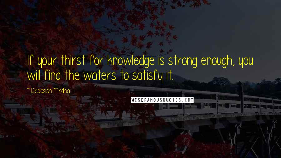 Debasish Mridha Quotes: If your thirst for knowledge is strong enough, you will find the waters to satisfy it.