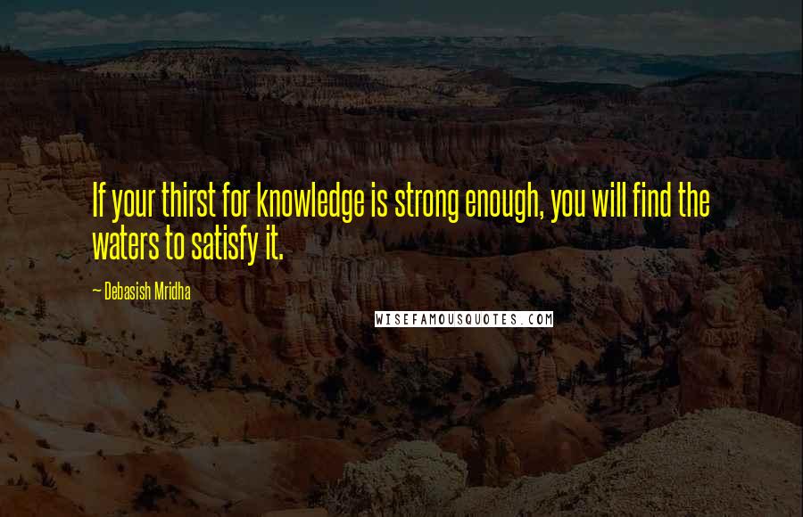 Debasish Mridha Quotes: If your thirst for knowledge is strong enough, you will find the waters to satisfy it.