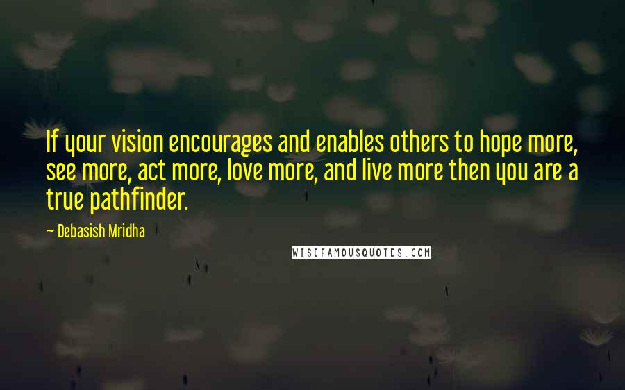 Debasish Mridha Quotes: If your vision encourages and enables others to hope more, see more, act more, love more, and live more then you are a true pathfinder.