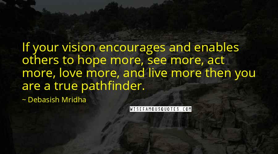 Debasish Mridha Quotes: If your vision encourages and enables others to hope more, see more, act more, love more, and live more then you are a true pathfinder.
