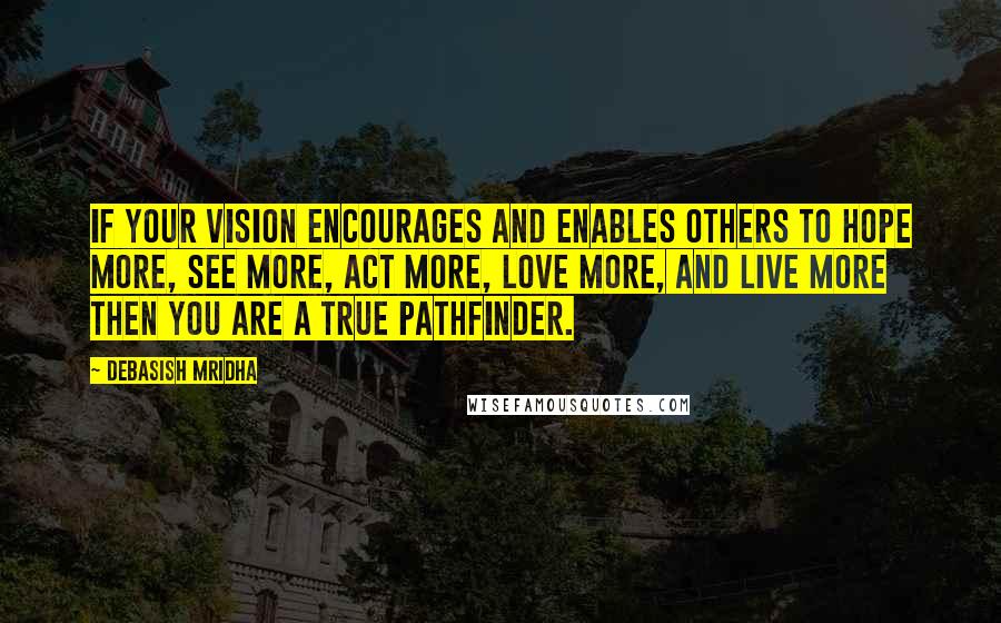 Debasish Mridha Quotes: If your vision encourages and enables others to hope more, see more, act more, love more, and live more then you are a true pathfinder.
