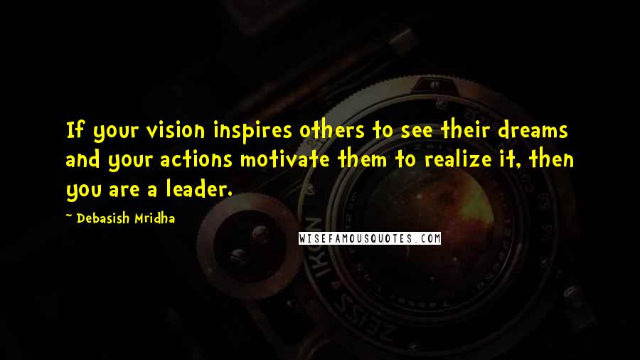 Debasish Mridha Quotes: If your vision inspires others to see their dreams and your actions motivate them to realize it, then you are a leader.