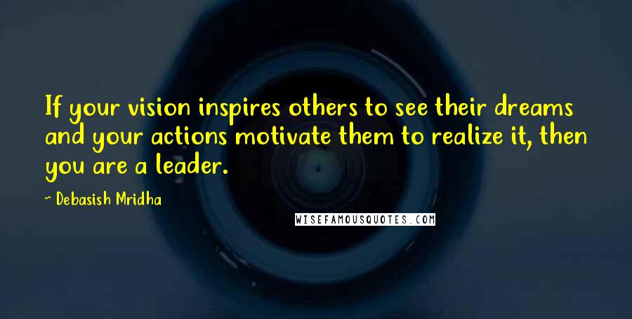 Debasish Mridha Quotes: If your vision inspires others to see their dreams and your actions motivate them to realize it, then you are a leader.