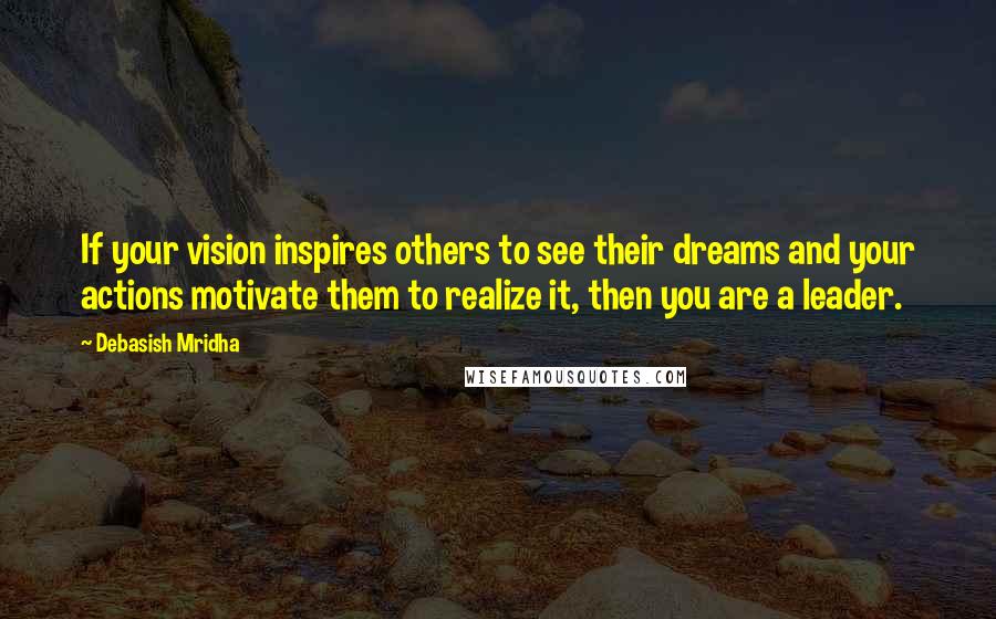 Debasish Mridha Quotes: If your vision inspires others to see their dreams and your actions motivate them to realize it, then you are a leader.