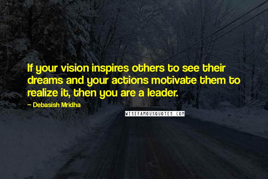 Debasish Mridha Quotes: If your vision inspires others to see their dreams and your actions motivate them to realize it, then you are a leader.