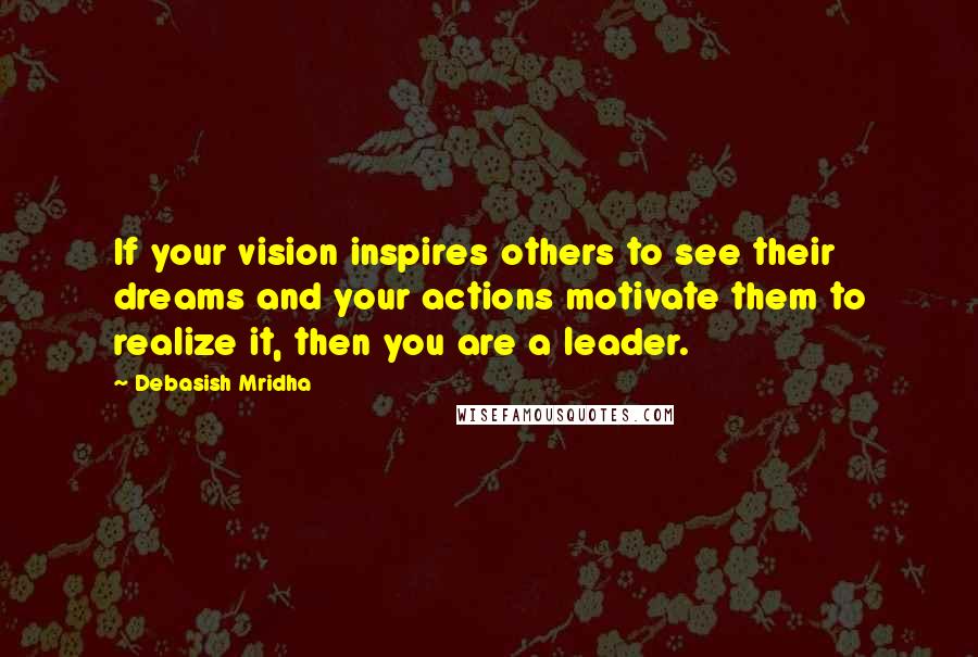 Debasish Mridha Quotes: If your vision inspires others to see their dreams and your actions motivate them to realize it, then you are a leader.