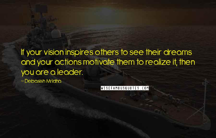 Debasish Mridha Quotes: If your vision inspires others to see their dreams and your actions motivate them to realize it, then you are a leader.