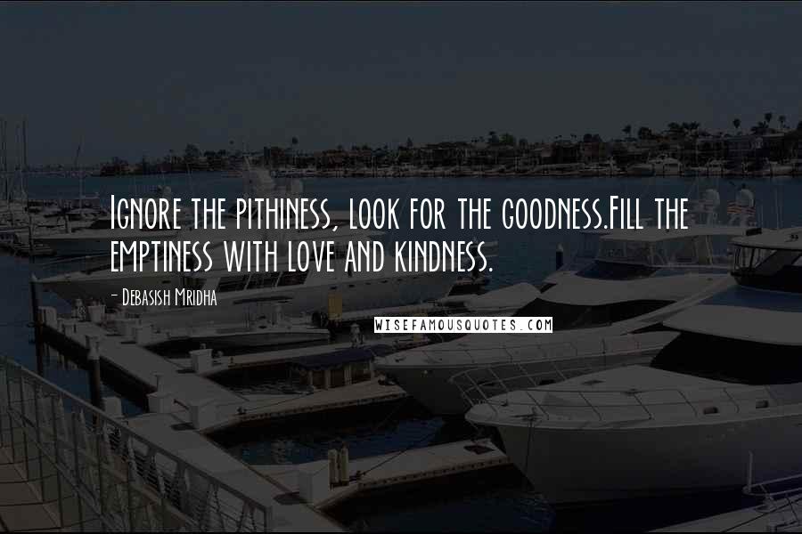 Debasish Mridha Quotes: Ignore the pithiness, look for the goodness.Fill the emptiness with love and kindness.