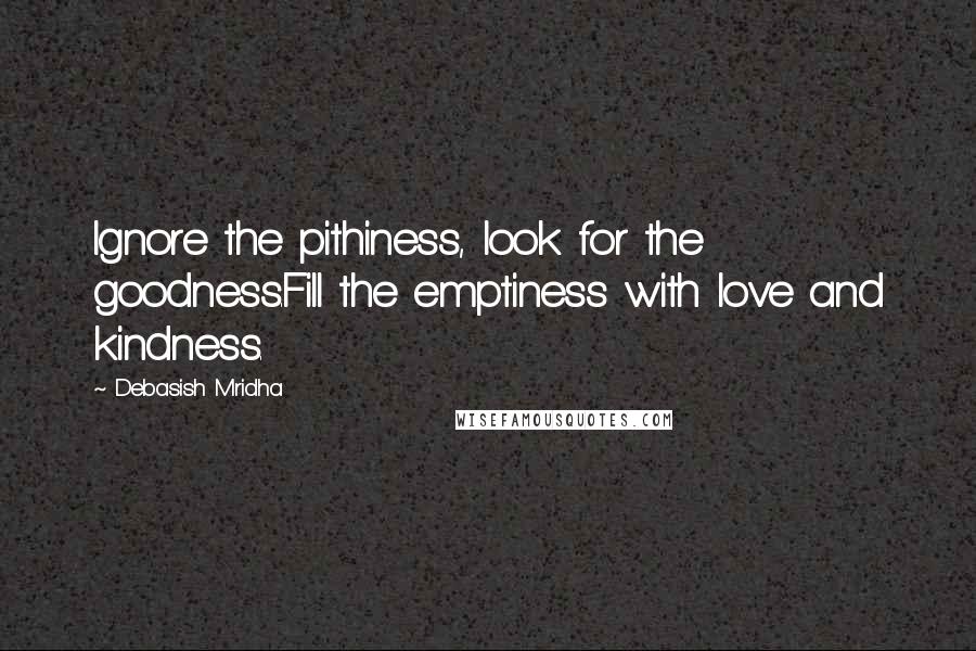 Debasish Mridha Quotes: Ignore the pithiness, look for the goodness.Fill the emptiness with love and kindness.