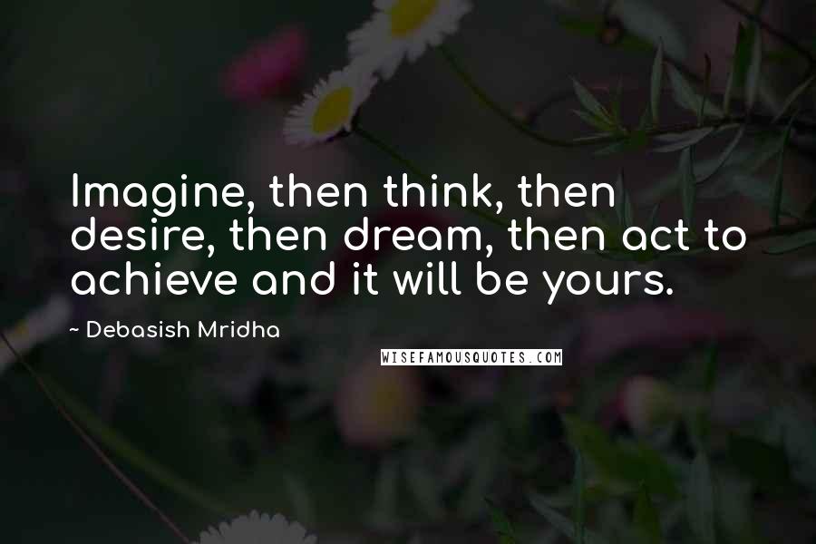 Debasish Mridha Quotes: Imagine, then think, then desire, then dream, then act to achieve and it will be yours.