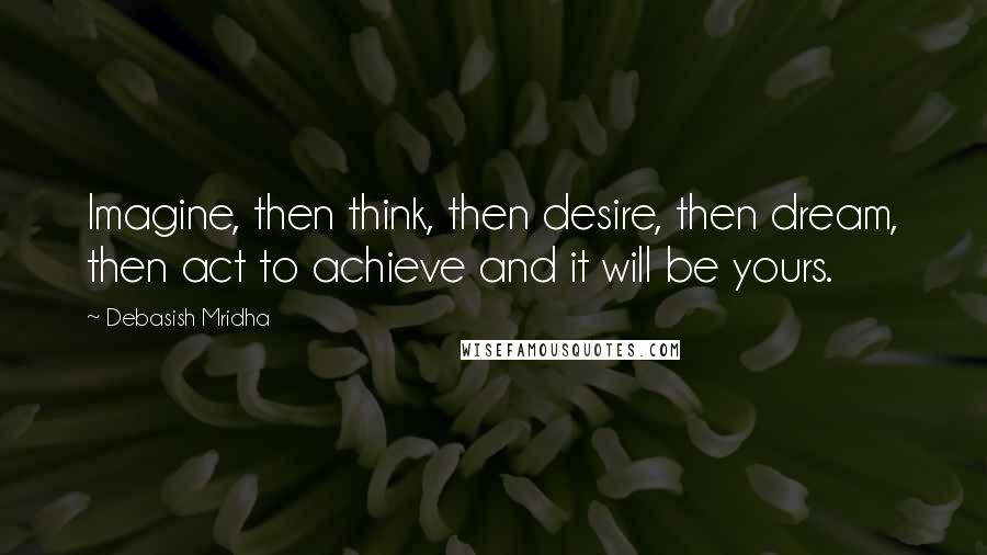 Debasish Mridha Quotes: Imagine, then think, then desire, then dream, then act to achieve and it will be yours.