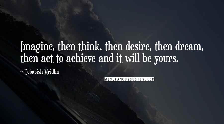 Debasish Mridha Quotes: Imagine, then think, then desire, then dream, then act to achieve and it will be yours.