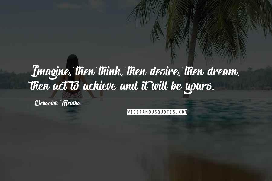 Debasish Mridha Quotes: Imagine, then think, then desire, then dream, then act to achieve and it will be yours.