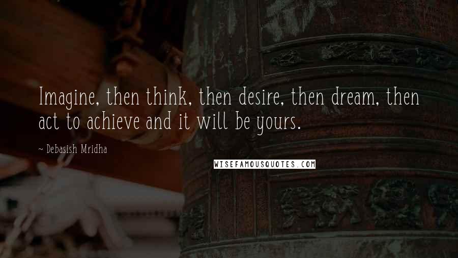 Debasish Mridha Quotes: Imagine, then think, then desire, then dream, then act to achieve and it will be yours.