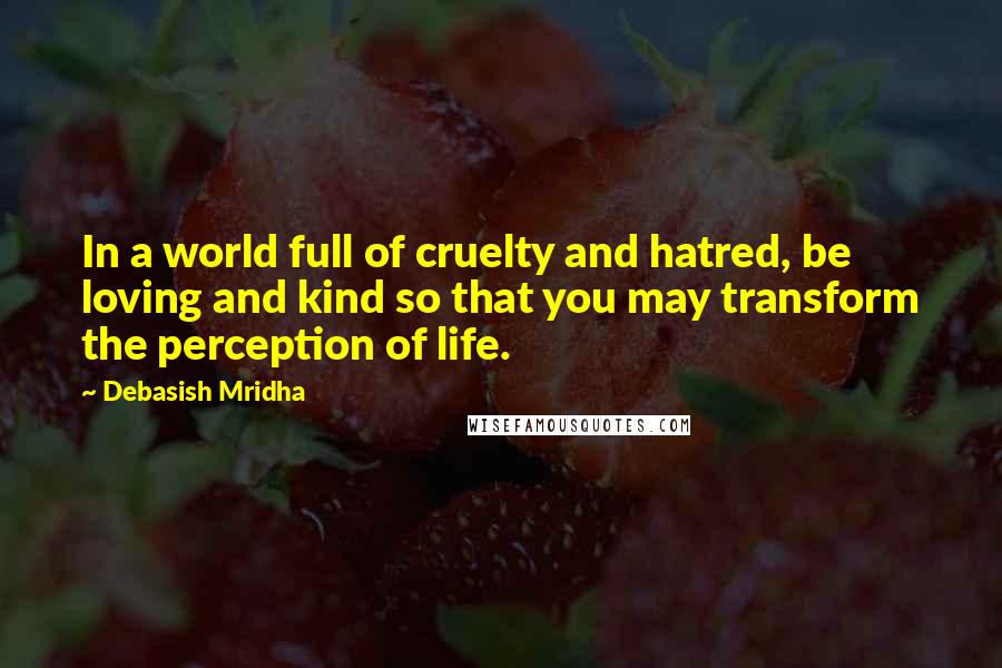 Debasish Mridha Quotes: In a world full of cruelty and hatred, be loving and kind so that you may transform the perception of life.