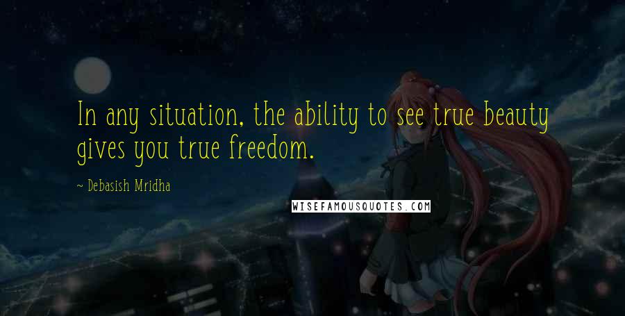 Debasish Mridha Quotes: In any situation, the ability to see true beauty gives you true freedom.