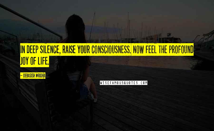 Debasish Mridha Quotes: In deep silence, raise your consciousness. Now feel the profound joy of life.