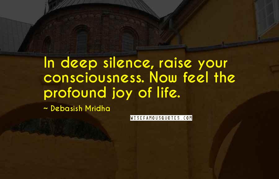 Debasish Mridha Quotes: In deep silence, raise your consciousness. Now feel the profound joy of life.
