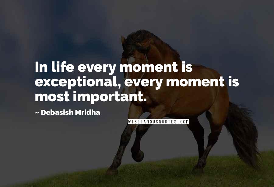 Debasish Mridha Quotes: In life every moment is exceptional, every moment is most important.
