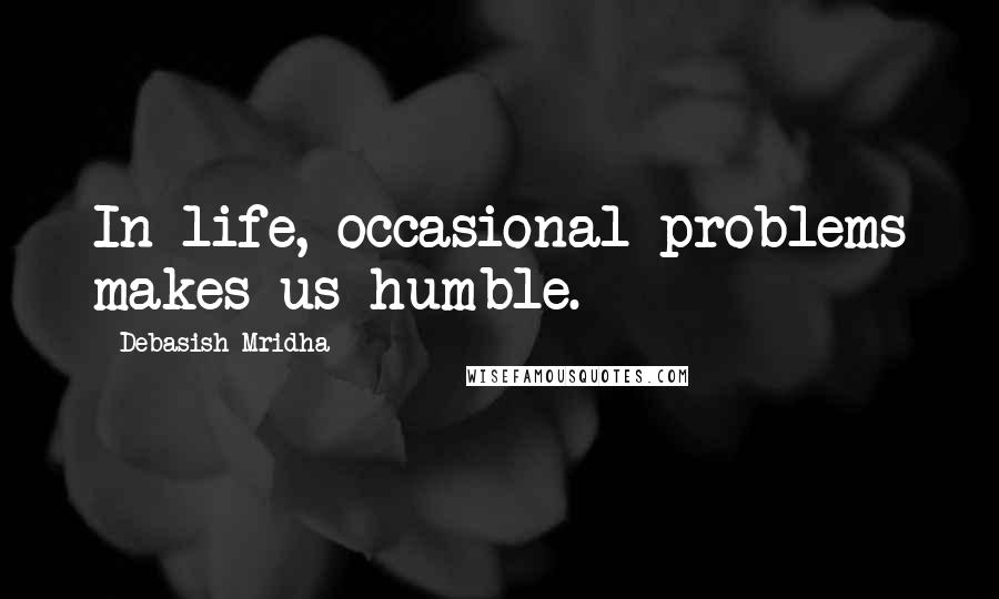 Debasish Mridha Quotes: In life, occasional problems makes us humble.