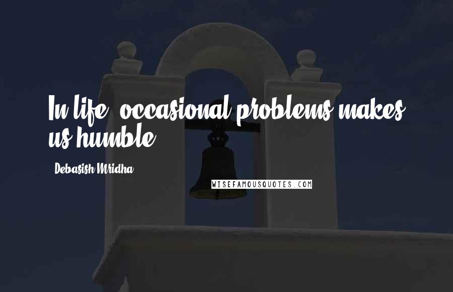 Debasish Mridha Quotes: In life, occasional problems makes us humble.