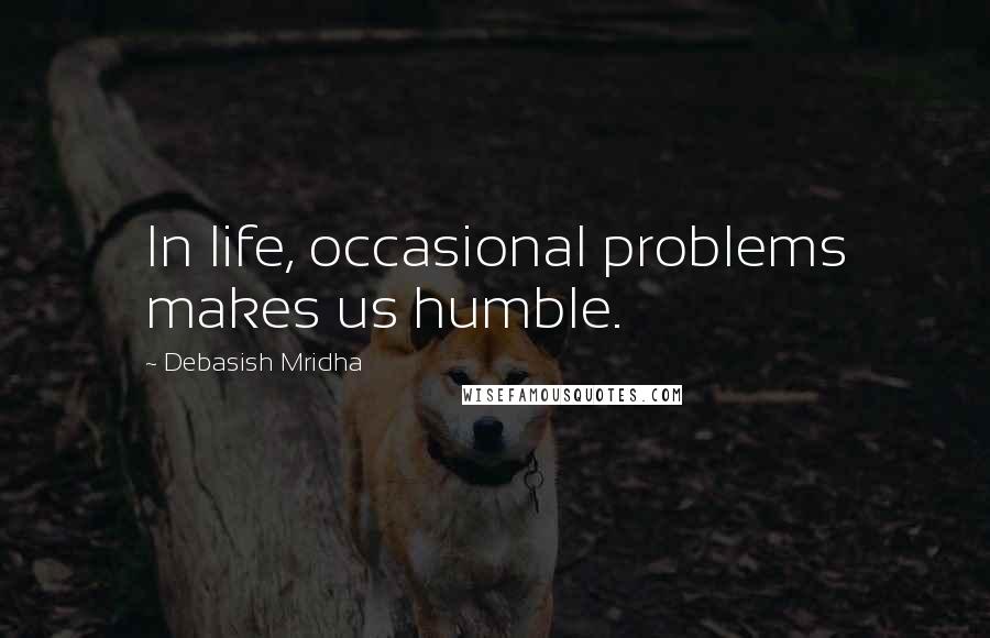 Debasish Mridha Quotes: In life, occasional problems makes us humble.
