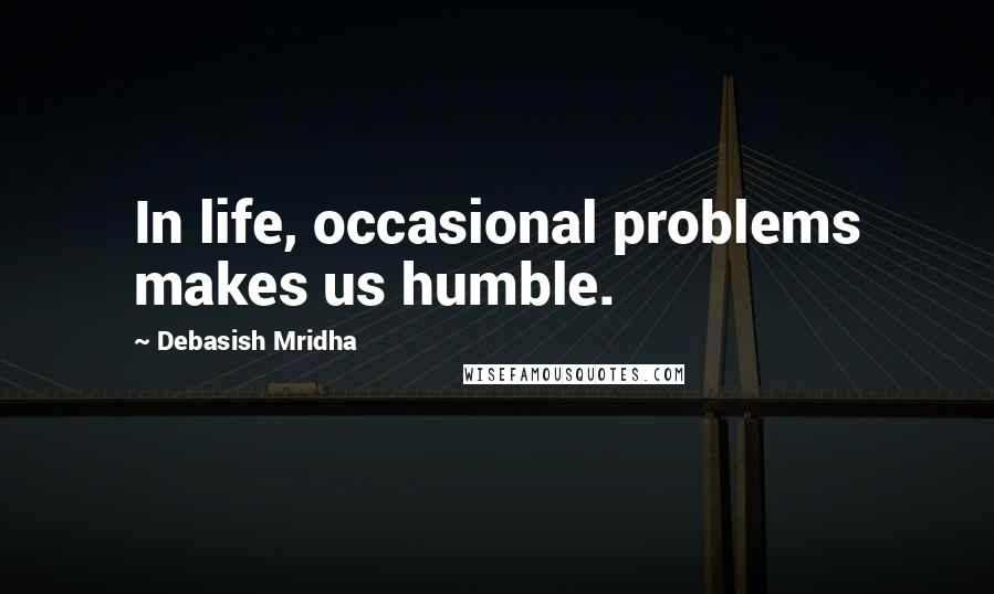 Debasish Mridha Quotes: In life, occasional problems makes us humble.