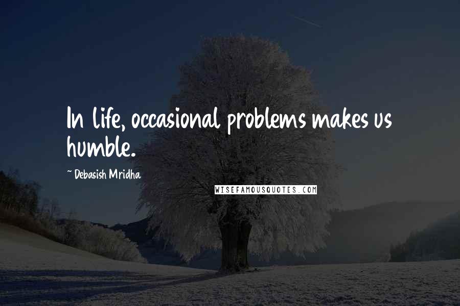 Debasish Mridha Quotes: In life, occasional problems makes us humble.