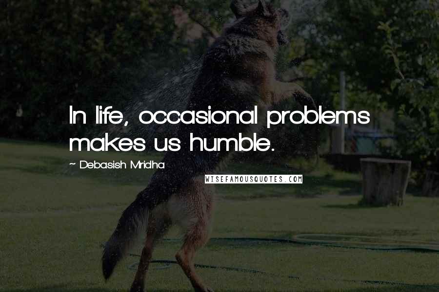 Debasish Mridha Quotes: In life, occasional problems makes us humble.