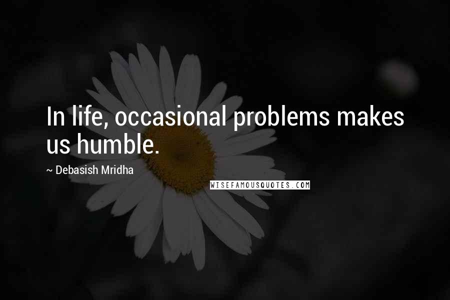 Debasish Mridha Quotes: In life, occasional problems makes us humble.