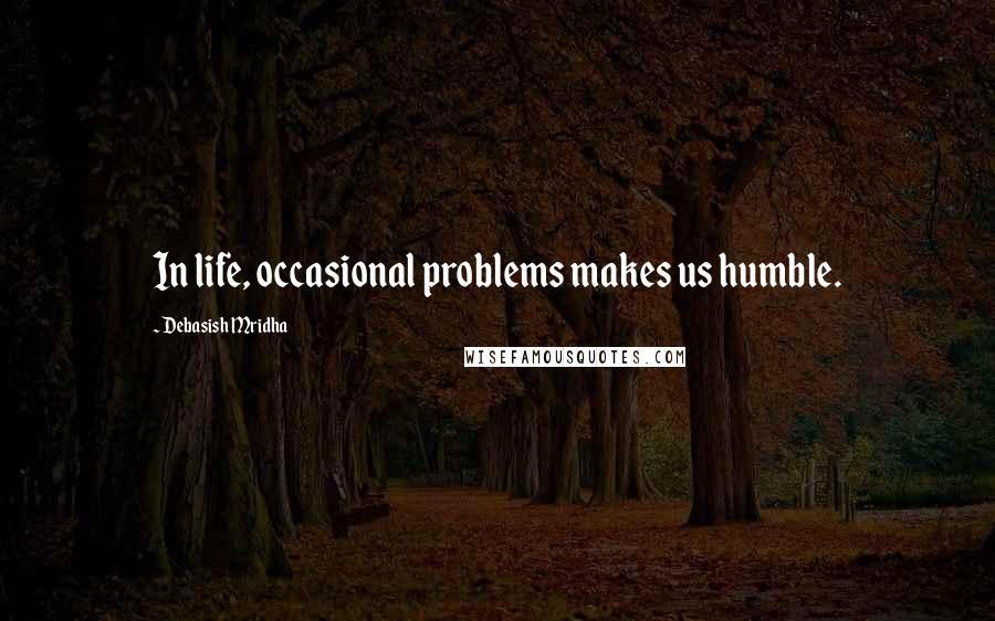 Debasish Mridha Quotes: In life, occasional problems makes us humble.