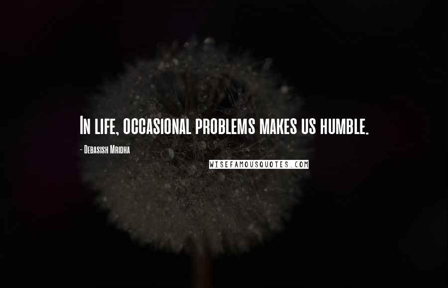 Debasish Mridha Quotes: In life, occasional problems makes us humble.