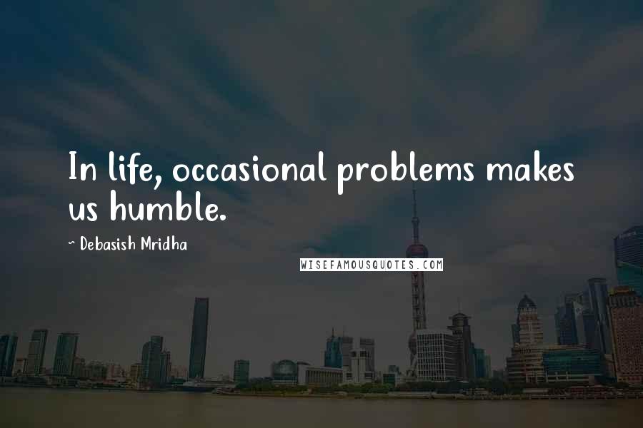 Debasish Mridha Quotes: In life, occasional problems makes us humble.