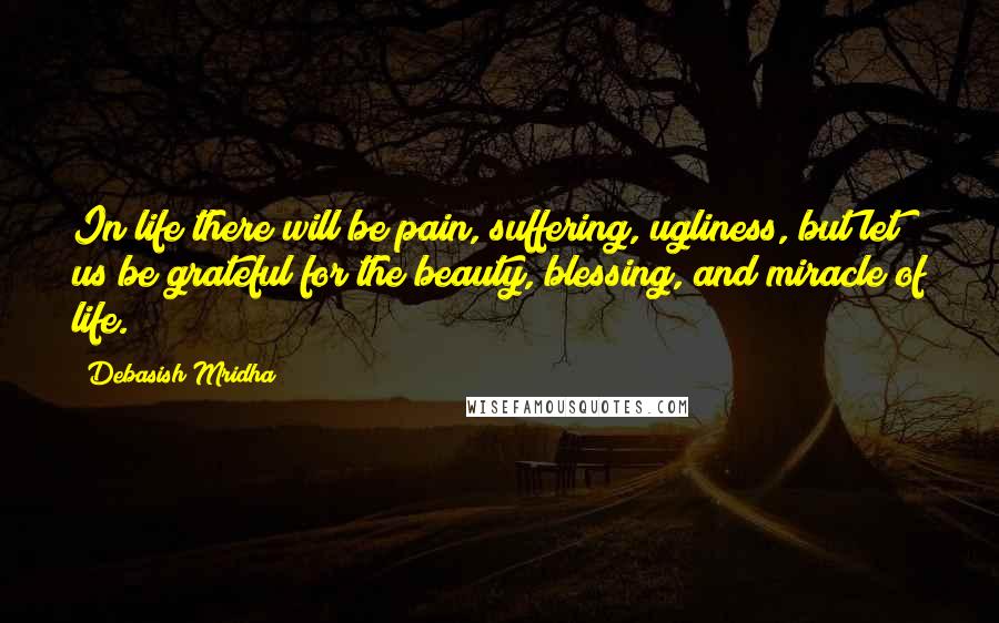 Debasish Mridha Quotes: In life there will be pain, suffering, ugliness, but let us be grateful for the beauty, blessing, and miracle of life.