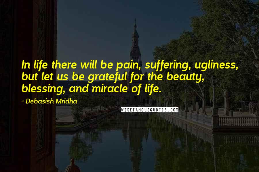 Debasish Mridha Quotes: In life there will be pain, suffering, ugliness, but let us be grateful for the beauty, blessing, and miracle of life.