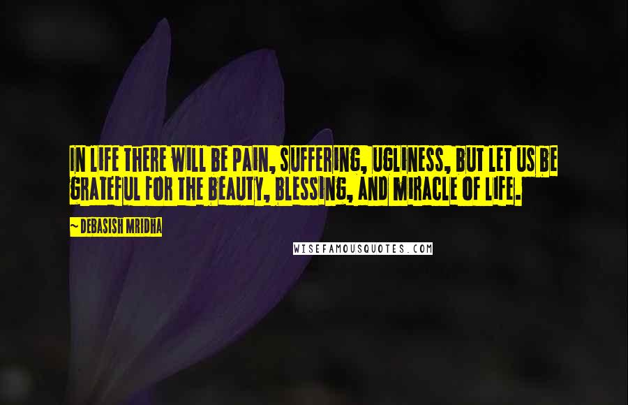 Debasish Mridha Quotes: In life there will be pain, suffering, ugliness, but let us be grateful for the beauty, blessing, and miracle of life.