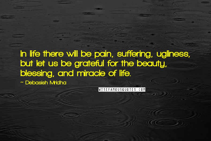 Debasish Mridha Quotes: In life there will be pain, suffering, ugliness, but let us be grateful for the beauty, blessing, and miracle of life.