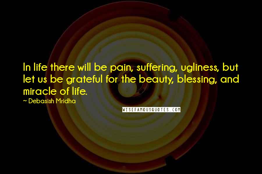 Debasish Mridha Quotes: In life there will be pain, suffering, ugliness, but let us be grateful for the beauty, blessing, and miracle of life.