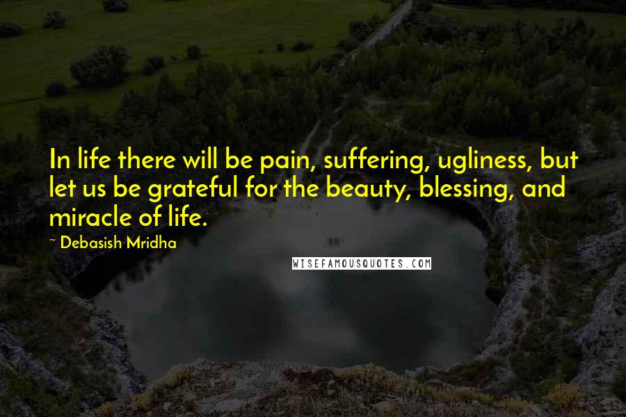 Debasish Mridha Quotes: In life there will be pain, suffering, ugliness, but let us be grateful for the beauty, blessing, and miracle of life.