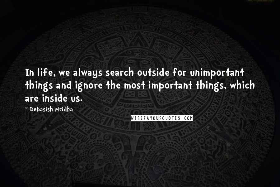 Debasish Mridha Quotes: In life, we always search outside for unimportant things and ignore the most important things, which are inside us.