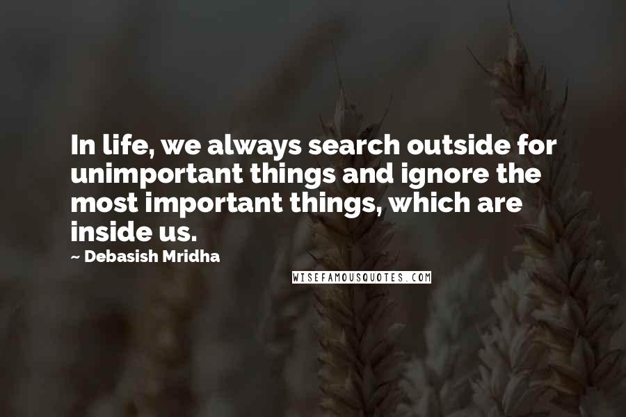 Debasish Mridha Quotes: In life, we always search outside for unimportant things and ignore the most important things, which are inside us.