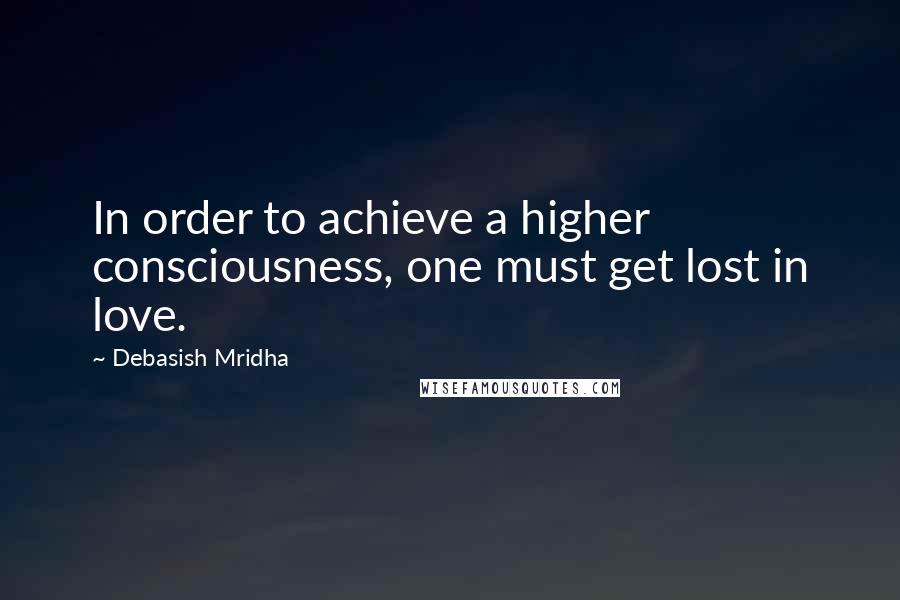 Debasish Mridha Quotes: In order to achieve a higher consciousness, one must get lost in love.